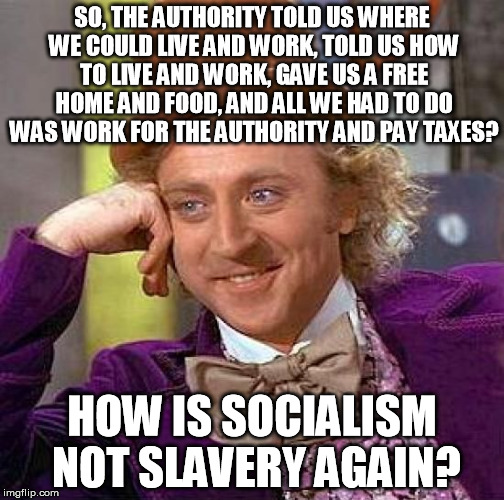Seriously, I can't tell them apart...
 | SO, THE AUTHORITY TOLD US WHERE WE COULD LIVE AND WORK, TOLD US HOW TO LIVE AND WORK, GAVE US A FREE HOME AND FOOD, AND ALL WE HAD TO DO WAS WORK FOR THE AUTHORITY AND PAY TAXES? HOW IS SOCIALISM NOT SLAVERY AGAIN? | image tagged in memes,creepy condescending wonka,socialism,slavery | made w/ Imgflip meme maker