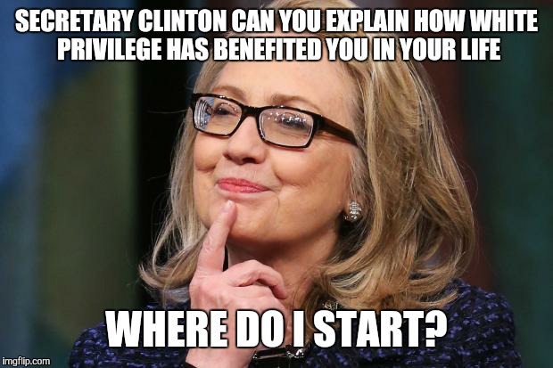 Hillary Clinton | SECRETARY CLINTON CAN YOU EXPLAIN HOW WHITE PRIVILEGE HAS BENEFITED YOU IN YOUR LIFE; WHERE DO I START? | image tagged in hillary clinton | made w/ Imgflip meme maker