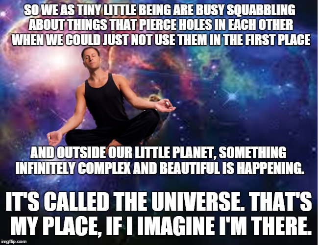 Make yourself your own little cosmos, people. It makes this junkyard of a planet seem a little bit better. | SO WE AS TINY LITTLE BEING ARE BUSY SQUABBLING ABOUT THINGS THAT PIERCE HOLES IN EACH OTHER WHEN WE COULD JUST NOT USE THEM IN THE FIRST PLACE; AND OUTSIDE OUR LITTLE PLANET, SOMETHING INFINITELY COMPLEX AND BEAUTIFUL IS HAPPENING. IT'S CALLED THE UNIVERSE. THAT'S MY PLACE, IF I IMAGINE I'M THERE. | image tagged in memes | made w/ Imgflip meme maker