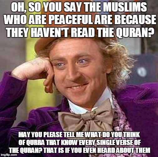 Muslims who are peaceful because... | OH, SO YOU SAY THE MUSLIMS WHO ARE PEACEFUL ARE BECAUSE THEY HAVEN'T READ THE QURAN? MAY YOU PLEASE TELL ME WHAT DO YOU THINK OF QURRA THAT KNOW EVERY SINGLE VERSE OF THE QURAN? THAT IS IF YOU EVEN HEARD ABOUT THEM | image tagged in memes,creepy condescending wonka,quran,koran,muslim,islam | made w/ Imgflip meme maker