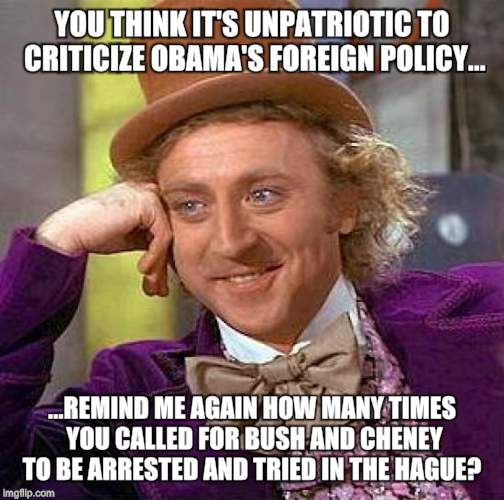 Creepy Condescending Wonka | YOU THINK IT'S UNPATRIOTIC TO CRITICIZE OBAMA'S FOREIGN POLICY... ...REMIND ME AGAIN HOW MANY TIMES YOU CALLED FOR BUSH AND CHENEY TO BE ARRESTED AND TRIED IN THE HAGUE? | image tagged in memes,creepy condescending wonka | made w/ Imgflip meme maker