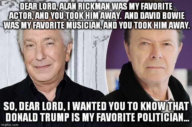 rickman and bowie | DEAR LORD, ALAN RICKMAN WAS MY FAVORITE ACTOR, AND YOU TOOK HIM AWAY.  AND DAVID BOWIE WAS MY FAVORITE MUSICIAN, AND YOU TOOK HIM AWAY. SO, DEAR LORD, I WANTED YOU TO KNOW THAT DONALD TRUMP IS MY FAVORITE POLITICIAN... | image tagged in david bowie,donald trump,alan rickman | made w/ Imgflip meme maker