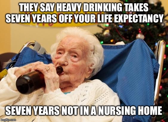 Grandma Drinking Booze | THEY SAY HEAVY DRINKING TAKES SEVEN YEARS OFF YOUR LIFE EXPECTANCY; SEVEN YEARS NOT IN A NURSING HOME | image tagged in grandma drinking booze | made w/ Imgflip meme maker