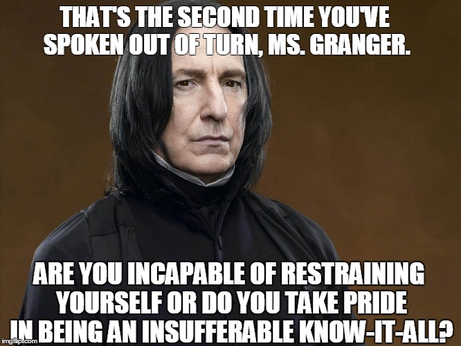 Snape's best quote | THAT'S THE SECOND TIME YOU'VE SPOKEN OUT OF TURN, MS. GRANGER. ARE YOU INCAPABLE OF RESTRAINING YOURSELF OR DO YOU TAKE PRIDE IN BEING AN INSUFFERABLE KNOW-IT-ALL? | image tagged in professor snape snape hermoine harrypotter | made w/ Imgflip meme maker