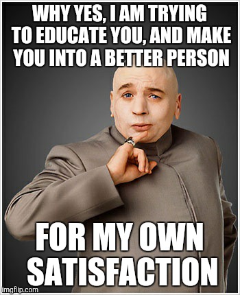 WHY YES, I AM TRYING TO EDUCATE YOU, AND MAKE YOU INTO A BETTER PERSON FOR MY OWN SATISFACTION | made w/ Imgflip meme maker