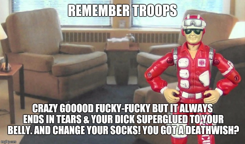 REMEMBER TROOPS CRAZY GOOOOD F**KY-F**KY BUT IT ALWAYS ENDS IN TEARS & YOUR DICK SUPERGLUED TO YOUR BELLY. AND CHANGE YOUR SOCKS! YOU GOT A  | made w/ Imgflip meme maker