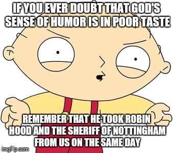 stewie griffin | IF YOU EVER DOUBT THAT GOD'S SENSE OF HUMOR IS IN POOR TASTE; REMEMBER THAT HE TOOK ROBIN HOOD AND THE SHERIFF OF NOTTINGHAM FROM US ON THE SAME DAY | image tagged in stewie griffin | made w/ Imgflip meme maker