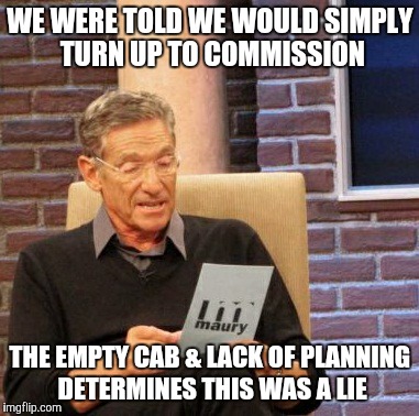 Maury Lie Detector | WE WERE TOLD WE WOULD SIMPLY TURN UP TO COMMISSION; THE EMPTY CAB & LACK OF PLANNING DETERMINES THIS WAS A LIE | image tagged in memes,maury lie detector | made w/ Imgflip meme maker