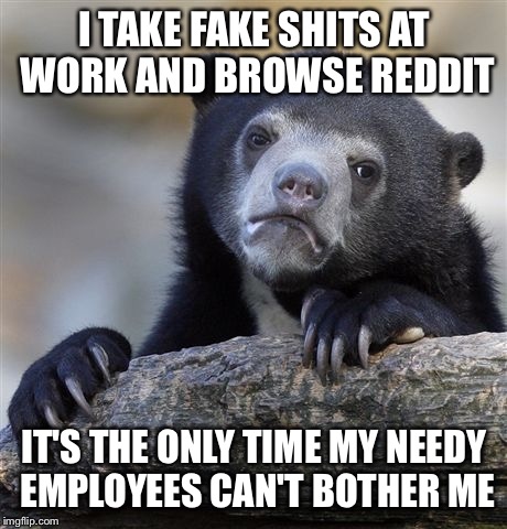 Confession Bear Meme | I TAKE FAKE SHITS AT WORK AND BROWSE REDDIT; IT'S THE ONLY TIME MY NEEDY EMPLOYEES CAN'T BOTHER ME | image tagged in memes,confession bear,AdviceAnimals | made w/ Imgflip meme maker