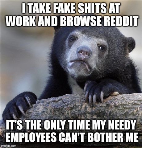 Confession Bear | I TAKE FAKE SHITS AT WORK AND BROWSE REDDIT; IT'S THE ONLY TIME MY NEEDY EMPLOYEES CAN'T BOTHER ME | image tagged in memes,confession bear,AdviceAnimals | made w/ Imgflip meme maker