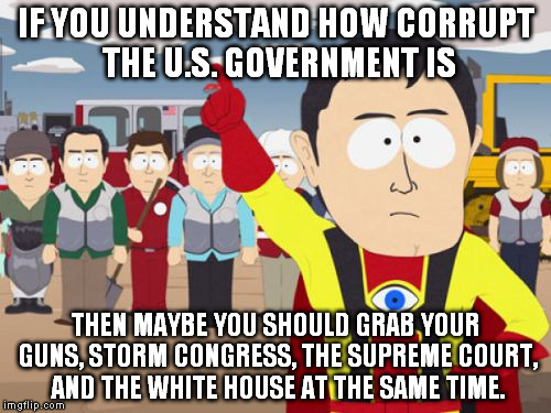 Captain Hindsight Meme | IF YOU UNDERSTAND HOW CORRUPT THE U.S. GOVERNMENT IS; THEN MAYBE YOU SHOULD GRAB YOUR GUNS, STORM CONGRESS, THE SUPREME COURT, AND THE WHITE HOUSE AT THE SAME TIME. | image tagged in memes,captain hindsight | made w/ Imgflip meme maker