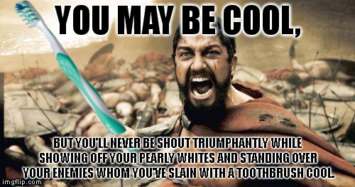 Sorry, but it's highly unlikely that you will ever attain this level of being cool. | YOU MAY BE COOL, BUT YOU'LL NEVER BE SHOUT TRIUMPHANTLY WHILE SHOWING OFF YOUR PEARLY WHITES AND STANDING OVER YOUR ENEMIES WHOM YOU'VE SLAIN WITH A TOOTHBRUSH COOL. | image tagged in memes,leonidas toothbrush | made w/ Imgflip meme maker