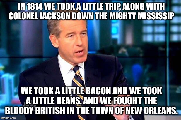 Don't Fire Til You See The Whites Of Their Eyes! | IN 1814 WE TOOK A LITTLE TRIP,
ALONG WITH COLONEL JACKSON DOWN THE MIGHTY MISSISSIP; WE TOOK A LITTLE BACON AND WE TOOK A LITTLE BEANS,
AND WE FOUGHT THE BLOODY BRITISH IN THE TOWN OF NEW ORLEANS. | image tagged in memes,brian williams was there 2 | made w/ Imgflip meme maker