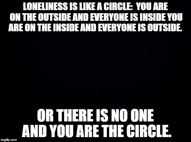 Black background | LONELINESS IS LIKE A CIRCLE: 
YOU ARE ON THE OUTSIDE AND EVERYONE IS INSIDE
YOU ARE ON THE INSIDE AND EVERYONE IS OUTSIDE. OR
THERE IS NO ONE AND YOU ARE THE CIRCLE. | image tagged in black background | made w/ Imgflip meme maker