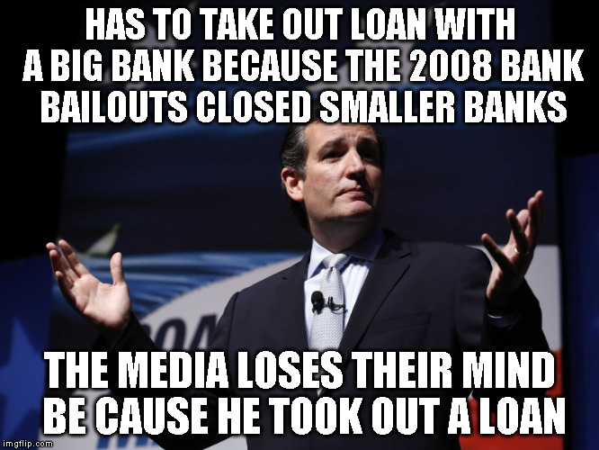 Things Ted Cruz never said | HAS TO TAKE OUT LOAN WITH A BIG BANK BECAUSE THE 2008 BANK BAILOUTS CLOSED SMALLER BANKS; THE MEDIA LOSES THEIR MIND BE CAUSE HE TOOK OUT A LOAN | image tagged in things ted cruz never said | made w/ Imgflip meme maker