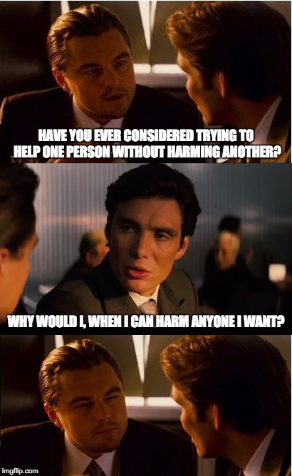 Statist Reasoning | HAVE YOU EVER CONSIDERED TRYING TO HELP ONE PERSON WITHOUT HARMING ANOTHER? WHY WOULD I, WHEN I CAN HARM ANYONE I WANT? | image tagged in memes,inception,statist,harm,help | made w/ Imgflip meme maker