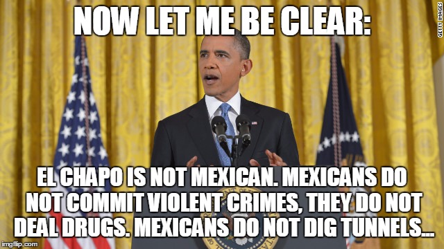 obama press conference | NOW LET ME BE CLEAR:; EL CHAPO IS NOT MEXICAN. MEXICANS DO NOT COMMIT VIOLENT CRIMES, THEY DO NOT DEAL DRUGS. MEXICANS DO NOT DIG TUNNELS... | image tagged in obama press conference | made w/ Imgflip meme maker