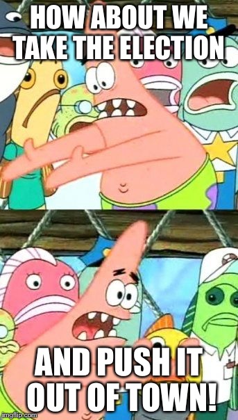 Put It Somewhere Else Patrick | HOW ABOUT WE TAKE THE ELECTION; AND PUSH IT OUT OF TOWN! | image tagged in memes,put it somewhere else patrick | made w/ Imgflip meme maker