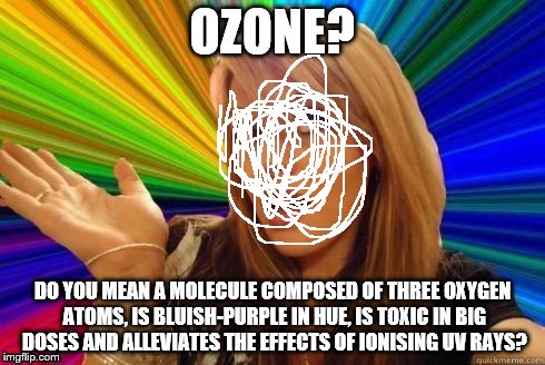 Ayhavnowiedearwuthimedowin | OZONE? DO YOU MEAN A MOLECULE COMPOSED OF THREE OXYGEN ATOMS, IS BLUISH-PURPLE IN HUE, IS TOXIC IN BIG DOSES AND ALLEVIATES THE EFFECTS OF IONISING UV RAYS? | image tagged in dumb blonde,irony | made w/ Imgflip meme maker