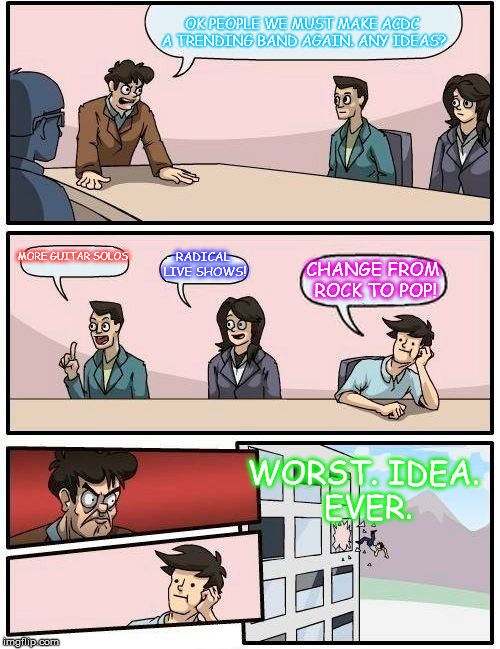 Boardroom Meeting Suggestion | OK PEOPLE WE MUST MAKE ACDC A TRENDING BAND AGAIN. ANY IDEAS? MORE GUITAR SOLOS; RADICAL LIVE SHOWS! CHANGE FROM ROCK TO POP! WORST. IDEA. EVER. | image tagged in memes,boardroom meeting suggestion | made w/ Imgflip meme maker