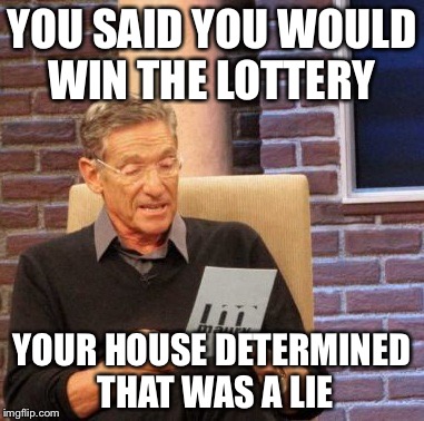 Maury Lie Detector | YOU SAID YOU WOULD WIN THE LOTTERY; YOUR HOUSE DETERMINED THAT WAS A LIE | image tagged in memes,maury lie detector | made w/ Imgflip meme maker