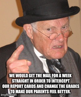 Back In My Day Meme | WE WOULD GET THE MAIL FOR A WEEK STRAIGHT IN ORDER TO INTERCEPT OUR REPORT CARDS AND CHANGE THE GRADES TO MAKE OUR PARENTS FEEL BETTER. | image tagged in memes,back in my day | made w/ Imgflip meme maker