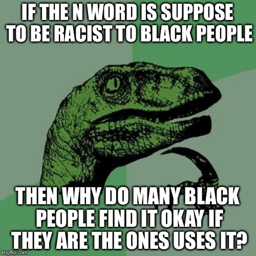 Philosoraptor | IF THE N WORD IS SUPPOSE TO BE RACIST TO BLACK PEOPLE; THEN WHY DO MANY BLACK PEOPLE FIND IT OKAY IF THEY ARE THE ONES USES IT? | image tagged in memes,philosoraptor | made w/ Imgflip meme maker