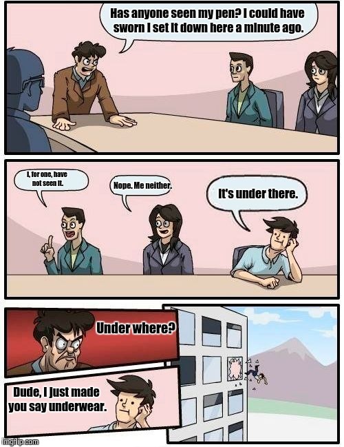 Cross reference Alien Boardroom Meeting Suggestion | Has anyone seen my pen? I could have sworn I set it down here a minute ago. I, for one, have not seen it. Nope. Me neither. It's under there. Under where? Dude, I just made you say underwear. | image tagged in memes,boardroom meeting suggestion,funny memes,underwear,repost | made w/ Imgflip meme maker