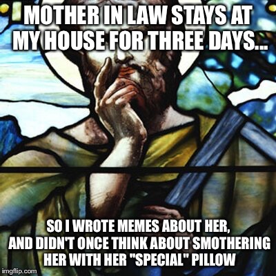Mother in law | MOTHER IN LAW STAYS AT MY HOUSE FOR THREE DAYS... SO I WROTE MEMES ABOUT HER, AND DIDN'T ONCE THINK ABOUT SMOTHERING HER WITH HER "SPECIAL" PILLOW | image tagged in saint thinking | made w/ Imgflip meme maker