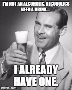 I'm not an alcoholic... | I'M NOT AN ALCOHOLIC. ALCOHOLICS NEED A DRINK.... I ALREADY HAVE ONE. | image tagged in guy beer | made w/ Imgflip meme maker