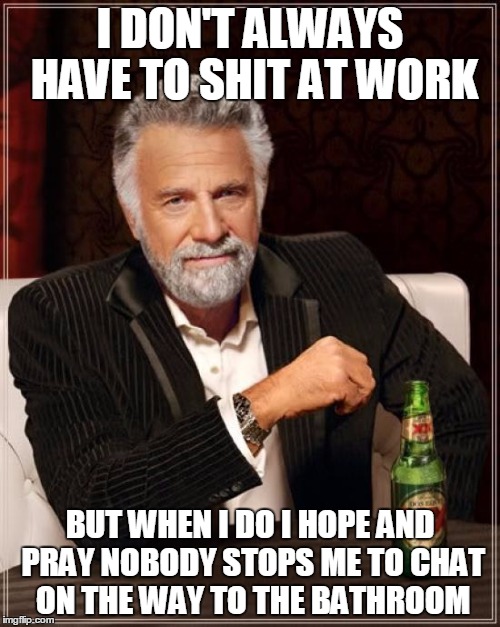 The Most Interesting Man In The World | I DON'T ALWAYS HAVE TO SHIT AT WORK; BUT WHEN I DO I HOPE AND PRAY NOBODY STOPS ME TO CHAT ON THE WAY TO THE BATHROOM | image tagged in memes,the most interesting man in the world,AdviceAnimals | made w/ Imgflip meme maker
