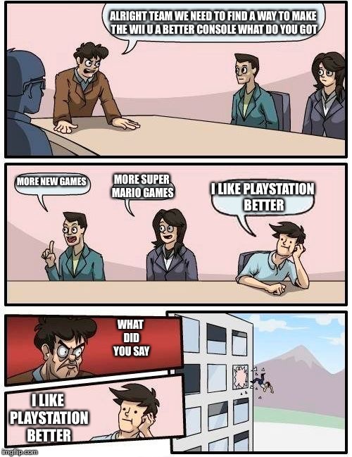 Boardroom Meeting Suggestion Meme | ALRIGHT TEAM WE NEED TO FIND A WAY TO MAKE THE WII U A BETTER CONSOLE WHAT DO YOU GOT; MORE NEW GAMES; MORE SUPER MARIO GAMES; I LIKE PLAYSTATION BETTER; WHAT DID YOU SAY; I LIKE PLAYSTATION BETTER | image tagged in memes,boardroom meeting suggestion | made w/ Imgflip meme maker