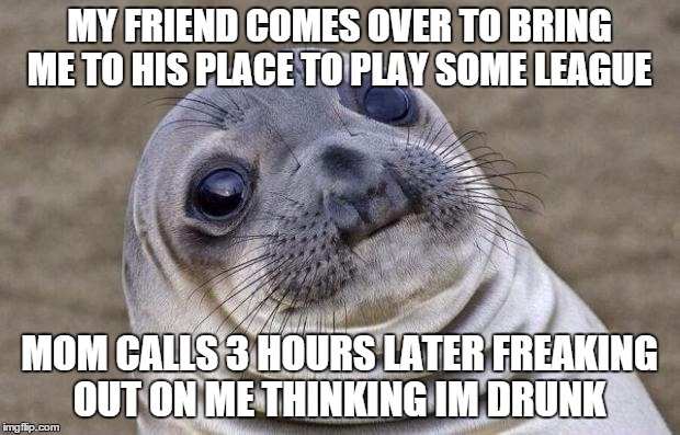 i just wanted to escape elbow hell  | MY FRIEND COMES OVER TO BRING ME TO HIS PLACE TO PLAY SOME LEAGUE; MOM CALLS 3 HOURS LATER FREAKING OUT ON ME THINKING IM DRUNK | image tagged in memes,awkward moment sealion | made w/ Imgflip meme maker