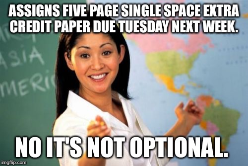 Unhelpful High School Teacher | ASSIGNS FIVE PAGE SINGLE SPACE EXTRA CREDIT PAPER DUE TUESDAY NEXT WEEK. NO IT'S NOT OPTIONAL. | image tagged in memes,unhelpful high school teacher,AdviceAnimals | made w/ Imgflip meme maker