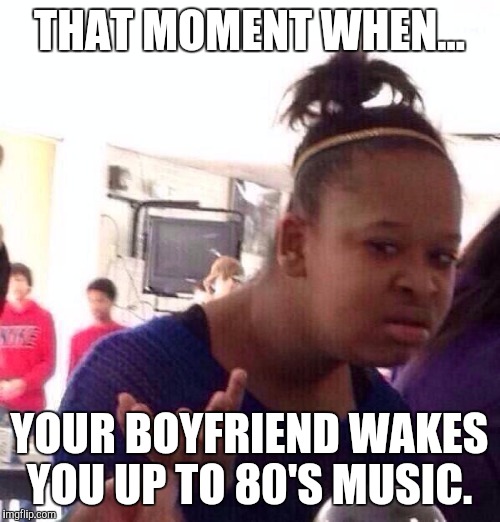Black Girl Wat | THAT MOMENT WHEN... YOUR BOYFRIEND WAKES YOU UP TO 80'S MUSIC. | image tagged in memes,black girl wat | made w/ Imgflip meme maker