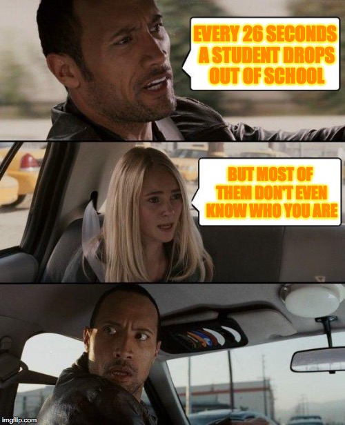 The Rock Driving Meme | EVERY 26 SECONDS A STUDENT DROPS OUT OF SCHOOL; BUT MOST OF THEM DON'T EVEN KNOW WHO YOU ARE | image tagged in memes,the rock driving | made w/ Imgflip meme maker