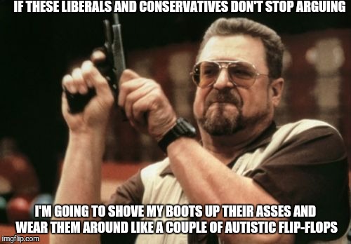 Am I The Only One Around Here | IF THESE LIBERALS AND CONSERVATIVES DON'T STOP ARGUING; I'M GOING TO SHOVE MY BOOTS UP THEIR ASSES AND WEAR THEM AROUND LIKE A COUPLE OF AUTISTIC FLIP-FLOPS | image tagged in memes,am i the only one around here | made w/ Imgflip meme maker