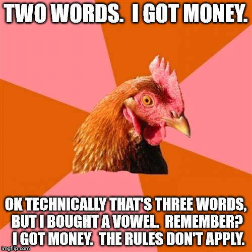 chicken | TWO WORDS.  I GOT MONEY. OK TECHNICALLY THAT'S THREE WORDS, BUT I BOUGHT A VOWEL.  REMEMBER?  I GOT MONEY.  THE RULES DON'T APPLY. | image tagged in chicken | made w/ Imgflip meme maker
