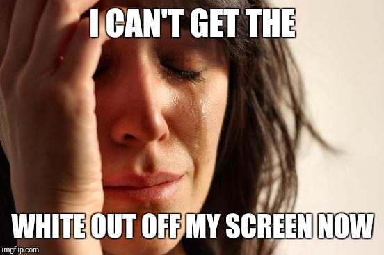 First World Problems Meme | I CAN'T GET THE WHITE OUT OFF MY SCREEN NOW | image tagged in memes,first world problems | made w/ Imgflip meme maker