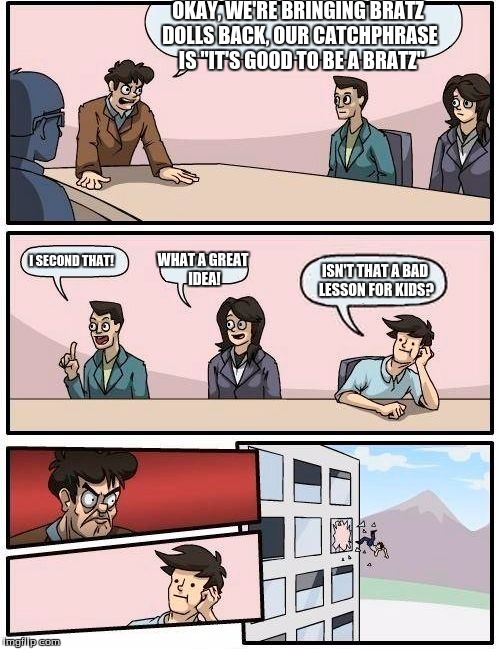 Boardroom Meeting Suggestion | OKAY, WE'RE BRINGING BRATZ DOLLS BACK, OUR CATCHPHRASE  IS "IT'S GOOD TO BE A BRATZ"; I SECOND THAT! WHAT A GREAT IDEA! ISN'T THAT A BAD LESSON FOR KIDS? | image tagged in memes,boardroom meeting suggestion | made w/ Imgflip meme maker