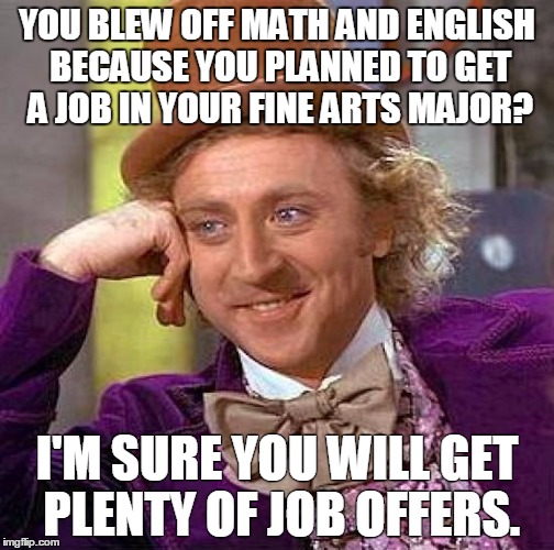 Me everyday as an English teacher in a Fine Arts high school. | YOU BLEW OFF MATH AND ENGLISH BECAUSE YOU PLANNED TO GET A JOB IN YOUR FINE ARTS MAJOR? I'M SURE YOU WILL GET PLENTY OF JOB OFFERS. | image tagged in memes,creepy condescending wonka | made w/ Imgflip meme maker