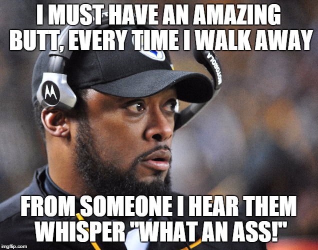 I MUST HAVE AN AMAZING BUTT, EVERY TIME I WALK AWAY; FROM SOMEONE I HEAR THEM WHISPER "WHAT AN ASS!" | image tagged in pittsburgh steelers | made w/ Imgflip meme maker