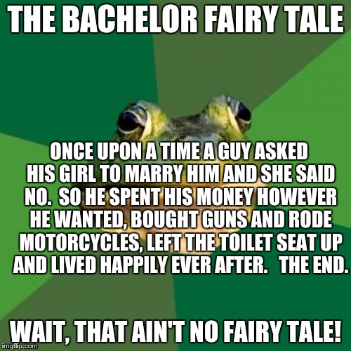Foul Bachelor Frog | THE BACHELOR FAIRY TALE; ONCE UPON A TIME A GUY ASKED HIS GIRL TO MARRY HIM AND SHE SAID NO.  SO HE SPENT HIS MONEY HOWEVER HE WANTED, BOUGHT GUNS AND RODE MOTORCYCLES, LEFT THE TOILET SEAT UP AND LIVED HAPPILY EVER AFTER.   THE END. WAIT, THAT AIN'T NO FAIRY TALE! | image tagged in memes,foul bachelor frog | made w/ Imgflip meme maker