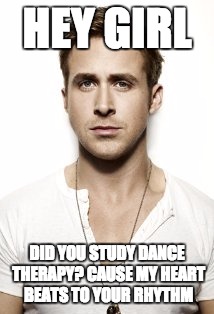Ryan Gosling Meme | HEY GIRL; DID YOU STUDY DANCE THERAPY? CAUSE MY HEART BEATS TO YOUR RHYTHM | image tagged in memes,ryan gosling | made w/ Imgflip meme maker