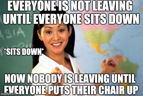 Unhelpful High School Teacher Meme | EVERYONE IS NOT LEAVING UNTIL EVERYONE SITS DOWN; *SITS DOWN*; NOW NOBODY IS LEAVING UNTIL EVERYONE PUTS THEIR CHAIR UP | image tagged in memes,unhelpful high school teacher | made w/ Imgflip meme maker