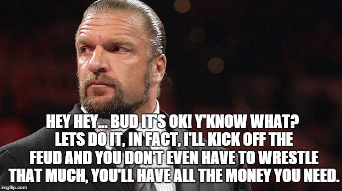 HEY HEY... BUD IT'S OK! Y'KNOW WHAT? LETS DO IT, IN FACT, I'LL KICK OFF THE FEUD AND YOU DON'T EVEN HAVE TO WRESTLE THAT MUCH, YOU'LL HAVE ALL THE MONEY YOU NEED. | made w/ Imgflip meme maker