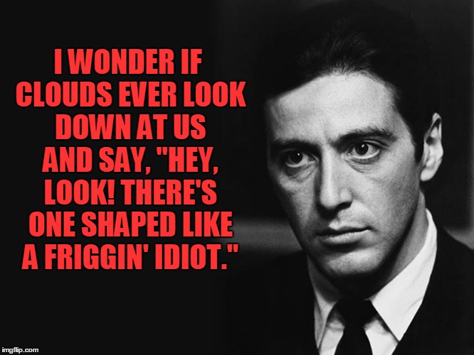 Al Pacino on Clouds | I WONDER IF CLOUDS EVER LOOK DOWN AT US AND SAY, "HEY, LOOK! THERE'S ONE SHAPED LIKE A FRIGGIN' IDIOT." | image tagged in clouds,al pacino,vince vance,michael corleaone,the godfather | made w/ Imgflip meme maker