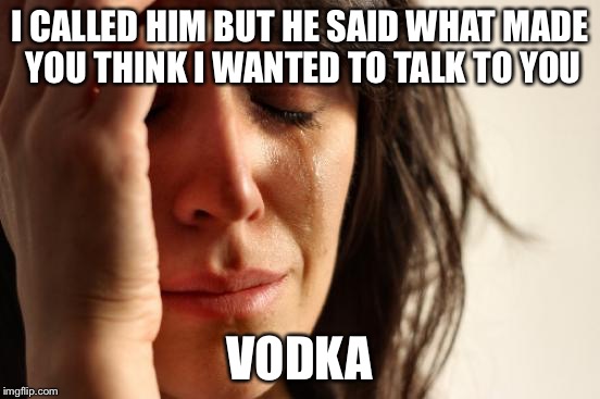 Absolut First World Problems | I CALLED HIM BUT HE SAID WHAT MADE YOU THINK I WANTED TO TALK TO YOU; VODKA | image tagged in memes,first world problems,vodka,alcoholic,drunk,woman | made w/ Imgflip meme maker