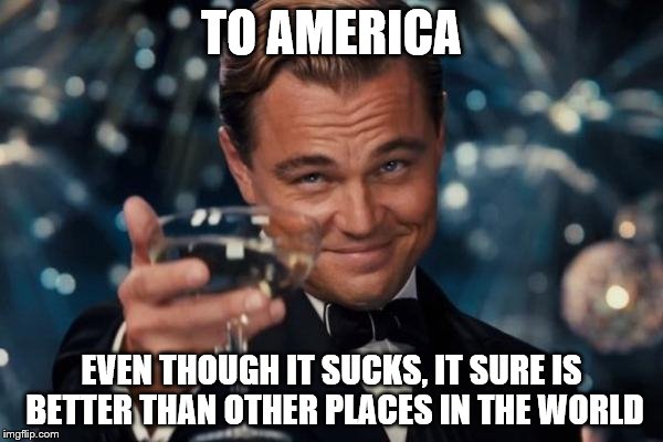 Leonardo Dicaprio Cheers Meme | TO AMERICA; EVEN THOUGH IT SUCKS, IT SURE IS BETTER THAN OTHER PLACES IN THE WORLD | image tagged in memes,leonardo dicaprio cheers | made w/ Imgflip meme maker