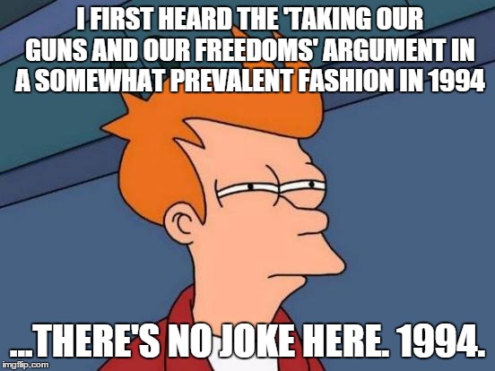 Futurama Fry Meme | I FIRST HEARD THE 'TAKING OUR GUNS AND OUR FREEDOMS' ARGUMENT IN A SOMEWHAT PREVALENT FASHION IN 1994 ...THERE'S NO JOKE HERE. 1994. | image tagged in memes,futurama fry | made w/ Imgflip meme maker